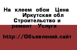 На  клеем  обои › Цена ­ 100 - Иркутская обл. Строительство и ремонт » Услуги   